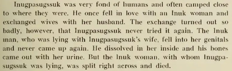 Inugpasugssuk was very fond of humans and often camped close to where they were. He once fell in love with an Inuk woman and exchanged wives with her husband. The exchanged turned out so badly, however, that Inugpasugssuk never tried it again. The Inuk man, who was lying with Inugpasugssuk's wife, fell into her genitals and never came up again. He dissolved in her inside and his bones came out with her urine. But the Inuk woman, with whom Inugpasugssuk was lying, was split right across and died.